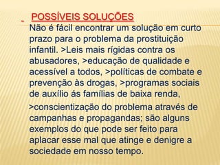POSSÍVEIS SOLUÇÕES
Não é fácil encontrar um solução em curto
prazo para o problema da prostituição
infantil. >Leis mais rígidas contra os
abusadores, >educação de qualidade e
acessível a todos, >políticas de combate e
prevenção às drogas, >programas sociais
de auxílio ás famílias de baixa renda,
>conscientização do problema através de
campanhas e propagandas; são alguns
exemplos do que pode ser feito para
aplacar esse mal que atinge e denigre a
sociedade em nosso tempo.

 