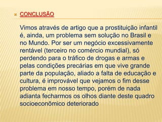 

CONCLUSÃO

Vimos através de artigo que a prostituição infantil
é, ainda, um problema sem solução no Brasil e
no Mundo. Por ser um negócio excessivamente
rentável (terceiro no comércio mundial), só
perdendo para o tráfico de drogas e armas e
pelas condições precárias em que vive grande
parte da população, aliado a falta de educação e
cultura, é improvável que vejamos o fim desse
problema em nosso tempo, porém de nada
adianta fecharmos os olhos diante deste quadro
socioeconômico deteriorado

 