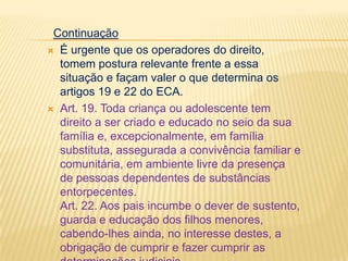 Continuação
 É urgente que os operadores do direito,
tomem postura relevante frente a essa
situação e façam valer o que determina os
artigos 19 e 22 do ECA.
 Art. 19. Toda criança ou adolescente tem
direito a ser criado e educado no seio da sua
família e, excepcionalmente, em família
substituta, assegurada a convivência familiar e
comunitária, em ambiente livre da presença
de pessoas dependentes de substâncias
entorpecentes.
Art. 22. Aos pais incumbe o dever de sustento,
guarda e educação dos filhos menores,
cabendo-lhes ainda, no interesse destes, a
obrigação de cumprir e fazer cumprir as

 