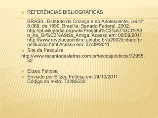 

REFERÊNCIAS BIBLIOGRÁFICAS

BRASIL. Estatuto da Criança e do Adolescente. Lei N°
8.069, de 1990. Brasília: Senado Federal, 2002.
http://pt.wikipedia.org/wiki/Prostitui%C3%A7%C3%A3
o_na_Gr%C3%A9cia_Antiga. Acesso em: 08/09/2011
http://www.revelacaoonline.uniube.br/a2002/cidade/pr
ostituicao.html Acesso em: 07/09/2011
 Site da Pesquisa
http://www.recantodasletras.com.br/textosjuridicos/32955
32



Elizeu Feitosa
Enviado por Elizeu Feitosa em 24/10/2011
Código do texto: T3295532

 