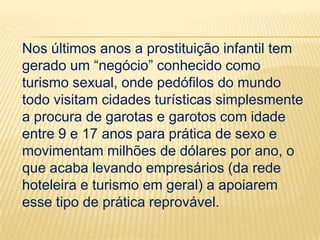 Nos últimos anos a prostituição infantil tem
gerado um “negócio” conhecido como
turismo sexual, onde pedófilos do mundo
todo visitam cidades turísticas simplesmente
a procura de garotas e garotos com idade
entre 9 e 17 anos para prática de sexo e
movimentam milhões de dólares por ano, o
que acaba levando empresários (da rede
hoteleira e turismo em geral) a apoiarem
esse tipo de prática reprovável.

 