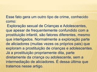 Esse fato gera um outro tipo de crime, conhecido
como:
Exploração sexual de Crianças e Adolescentes,
que apesar de frequentemente confundido com a
prostituição infantil, são fatores diferentes, mesmo
que interligados. Normalmente a exploração parte
de aliciadores (muitas vezes os próprios pais) que
exploram a prostituição de crianças e adolescentes.
Já a prostituição propriamente dita, parte
diretamente da criança ou adolescente, sem a
intermediação de aliciadores. É dessa última que
tratemos nesse artigo.

 