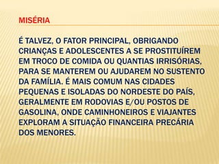 MISÉRIA
É TALVEZ, O FATOR PRINCIPAL, OBRIGANDO
CRIANÇAS E ADOLESCENTES A SE PROSTITUÍREM
EM TROCO DE COMIDA OU QUANTIAS IRRISÓRIAS,
PARA SE MANTEREM OU AJUDAREM NO SUSTENTO
DA FAMÍLIA. É MAIS COMUM NAS CIDADES
PEQUENAS E ISOLADAS DO NORDESTE DO PAÍS,
GERALMENTE EM RODOVIAS E/OU POSTOS DE
GASOLINA, ONDE CAMINHONEIROS E VIAJANTES
EXPLORAM A SITUAÇÃO FINANCEIRA PRECÁRIA
DOS MENORES.

 