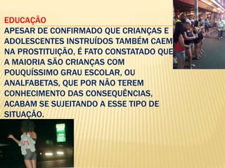 EDUCAÇÃO
APESAR DE CONFIRMADO QUE CRIANÇAS E
ADOLESCENTES INSTRUÍDOS TAMBÉM CAEM
NA PROSTITUIÇÃO, É FATO CONSTATADO QUE
A MAIORIA SÃO CRIANÇAS COM
POUQUÍSSIMO GRAU ESCOLAR, OU
ANALFABETAS, QUE POR NÃO TEREM
CONHECIMENTO DAS CONSEQUÊNCIAS,
ACABAM SE SUJEITANDO A ESSE TIPO DE
SITUAÇÃO.

 