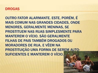 DROGAS
OUTRO FATOR ALARMANTE. ESTE, PORÉM, É
MAIS COMUM NAS GRANDES CIDADES, ONDE
MENORES, GERALMENTE MENINAS, SE
PROSTITUEM NAS RUAS SIMPLESMENTE PARA
MANTEREM O VÍCIO. SÃO GERALMENTE
FILHAS DE PAIS TAMBÉM DROGADOS OU
MORADORES DE RUA, E VÊEM NA
PROSTITUIÇÃO UMA FORMA DE SEREM AUTOSUFICIENTES E MANTEREM O VÍCIO.

 