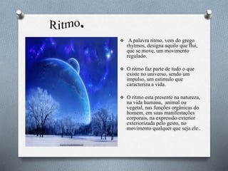  A palavra ritmo, vem do grego
rhytmos, designa aquilo que flui,
que se move, um movimento
regulado.
 O ritmo faz parte de tudo o que
existe no universo, sendo um
impulso, um estimulo que
caracteriza a vida.
 O ritmo esta presente na natureza,
na vida humana, animal ou
vegetal, nas funções orgânicas do
homem, em suas manifestações
corporais, na expressão exterior
exteriorizada pelo gesto, no
movimento qualquer que seja ele..
 