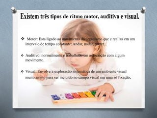  Motor: Esta ligado ao movimento do organismo que e realiza em um
intervalo de tempo constante: Andar, nadar, correr...
 Auditivo: normalmente é trabalhado em associação com algum
movimento.
 Visual: Envolve a exploração sistemática de um ambiente visual
muito amplo para ser incluído no campo visual em uma só fixação.
 