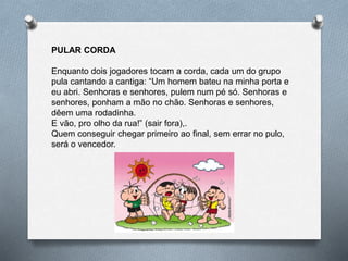 PULAR CORDA
Enquanto dois jogadores tocam a corda, cada um do grupo
pula cantando a cantiga: “Um homem bateu na minha porta e
eu abri. Senhoras e senhores, pulem num pé só. Senhoras e
senhores, ponham a mão no chão. Senhoras e senhores,
dêem uma rodadinha.
E vão, pro olho da rua!” (sair fora),.
Quem conseguir chegar primeiro ao final, sem errar no pulo,
será o vencedor.
 