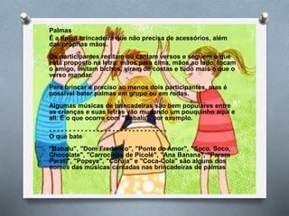 Palmas
É a típica brincadeira que não precisa de acessórios, além
das próprias mãos.
Os participantes recitam ou cantam versos e seguem o que
está proposto na letra: mãos para cima, mãos ao lado, tocam
o amigo, imitam bichos, viram de costas e tudo mais o que o
verso mandar.
Para brincar é preciso ao menos dois participantes, mas é
possível bater palmas em grupo ou em rodas.
Algumas músicas de brincadeiras são bem populares entre
as crianças e suas letras vão mudando um pouquinho aqui e
ali. É o que ocorre com "Babalu", por exemplo.
- - - - - - - - - - - - - - - - - - - - - - - - - - - - - -
O que bate
"Babalu", "Dom Frederico", "Ponte do Amor", "Soco, Soco,
Chocolate", "Carrocinha de Picolé", "Ana Banana", "Parara
Parati", "Popeye", "Coruja" e "Coca-Cola" são alguns dos
nomes das músicas cantadas nas brincadeiras de palmas
 