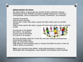 BRINCADEIRA DE RODA.
De mãos dadas, o grupo gira em sentido horário cantando músicas
folclóricas de roda. Existem inúmeras cantigas sendo que a maioria é
coreografada, como a tradicional “Ciranda, Cirandinha”, por exemplo:
Ciranda Cirandinha
Vamos todos cirandar
Vamos dar a meia volta (aqui o grupo dá meia-volta e gira no sentido
oposto)
Volta e meia vamos dar (aqui o grupo dá outra meia-volta e gira no sentido
inicial)
O anel que tu me destes
Era vidro e se quebrou
O amor que tu me tinhas
Era pouco e se acabou
Por isso dona/seu (fala-se o nome de uma das crianças participantes)
Entre dentro desta roda
Diga um verso bem bonito
Diga adeus e vá-se embora (aqui a criança escolhida vai para o meio da
roda e recita um versinho) .
Dica: com crianças mais velhas, você pode aumentar o número e a
dificuldade das coreografias, o que deixará a brincadeira mais divertida.
 