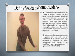  “É a ciência que tem como objeto de
Estudo o homem através de seu
corpo em movimento e em relação ao
seu mundo interno e externo, bem
como suas possibilidades de
perceber, atuar, agir com o outro,
com os objetos e consigo mesmo.
Está relacionada ao processo de
maturação, onde o corpo é a origem
das aquisições cognitivas, afetivas e
orgânicas” (SBP, 1999);
 “É uma neurociência que transforma
o pensamento em ato motor
harmônico. É a sintonia fina que
coordena e organiza as ações
gerenciadas pelo cérebro e as
manifesta em conhecimento e
aprendizado” (ISEP, 2007).
 