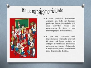  É uma qualidade fundamental
existente em todo ser humano,
porém de forma diferenciada, pois
cada indivíduo possui uma
característica de ritmo e uma
maneira própria de manifesta-lo.
 É um dos conceitos mais
importantes da orientação temporal.
O ritmo está ligado também ao
espaço e a combinação dos dois dá
origem ao movimento . O ritmo não
é o movimento, mas o movimento é
meio de expressão do ritmo.
 