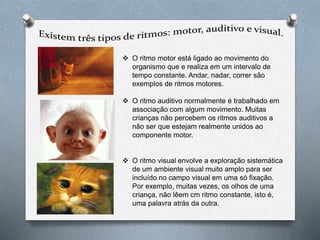  O ritmo motor está ligado ao movimento do
organismo que e realiza em um intervalo de
tempo constante. Andar, nadar, correr são
exemplos de ritmos motores.
 O ritmo auditivo normalmente é trabalhado em
associação com algum movimento. Muitas
crianças não percebem os ritmos auditivos a
não ser que estejam realmente unidos ao
componente motor.
 O ritmo visual envolve a exploração sistemática
de um ambiente visual muito amplo para ser
incluído no campo visual em uma só fixação.
Por exemplo, muitas vezes, os olhos de uma
criança, não lêem cm ritmo constante, isto é,
uma palavra atrás da outra.
 
