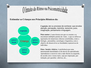 Criança
Cognição
(psico)
Afetivo
(psico)
Motor
(psico)
Social
Estimular as Crianças nos Princípios Rítmicos da:
Cognição: ato ou processo de conhecer, que envolve
atenção, percepção, memória, raciocínio, juízo,
imaginação, pensamento e linguagem.
Psico motor: é uma técnica em que se cruzam e se
encontram múltiplos pontos de vistas , e que se utiliza as
aquisições de numerosas ciências constituídas, como a
biologia , psicanálise, sociologia e linguística, com o
objetivo de desenvolver as faculdades expressivas do
indivíduo.
Psico Social e Afetivo: A preferência por uma
determinada lateralidade se dá através do aprendizado.
Aprendemos a escrever com a mão direita ou esquerda ,
de acordo com o nosso meio, seja por imposição, por
imitação, por questões afetivas, etc...
 