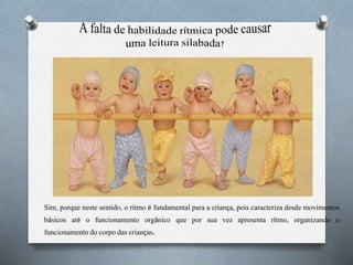Sim, porque neste sentido, o ritmo é fundamental para a criança, pois caracteriza desde movimentos
básicos até o funcionamento orgânico que por sua vez apresenta rítmo, organizando o
funcionamento do corpo das crianças.
 