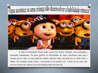 A falta de habilidade rítmica pode causar uma leitura silabada, com pontuação e
entonação inadequadas. Na parte gráfica, as dificuldades de ritmo contribuem para que a
criança escreva duas ou mais palavras unidas, adicione letras nas palavras ou omita letras e
sílabas. Por exemplo, pular corda e movimentar-se de acordo com o rítmo de um som, pois
este movimento diz respeito à movimentação própria de cada um.
 