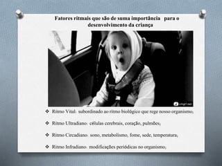 Fatores ritmais que são de suma importância para o
desenvolvimento da criança
 Ritmo Vital: subordinado ao ritmo biológico que rege nosso organismo;
 Ritmo Ultradiano: células cerebrais, coração, pulmões;
 Ritmo Circadiano: sono, metabolismo, fome, sede, temperatura;
 Ritmo Infradiano: modificações periódicas no organismo;
 