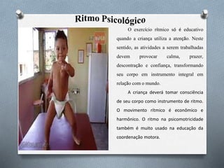 O exercício rítmico só é educativo
quando a criança utiliza a atenção. Neste
sentido, as atividades a serem trabalhadas
devem provocar calma, prazer,
descontração e confiança, transformando
seu corpo em instrumento integral em
relação com o mundo.
A criança deverá tomar consciência
de seu corpo como instrumento de ritmo.
O movimento rítmico é econômico e
harmônico. O ritmo na psicomotricidade
também é muito usado na educação da
coordenação motora.
 