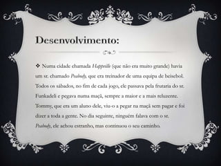  Numa cidade chamada Happville (que não era muito grande) havia
um sr. chamado Peabody, que era treinador de uma equipa de beisebol.
Todos os sábados, no fim de cada jogo, ele passava pela frutaria do sr.

Funkadeli e pegava numa maçã, sempre a maior e a mais reluzente.
Tommy, que era um aluno dele, viu-o a pegar na maçã sem pagar e foi
dizer a toda a gente. No dia seguinte, ninguém falava com o sr.
Peabody, ele achou estranho, mas continuou o seu caminho.

 