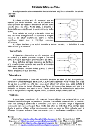 Principais Defeitos da Visão
Há alguns defeitos do olho encontrados com maior freqüência em nossa sociedade.
São eles:
• Miopia
A miopia consiste em não enxergar bem os
objetos que estão distantes. Isso se dá porque os
raios que vem do objeto se encontram em um ponto
situado antes da retina. Neste caso, o cristalino é
demasiado convergente para o comprimento do globo
ocular.
Este defeito se corrige colocando diante do
olho uma lente divergente que faz com que a imagem
passe a se situar exatamente sobre a retina,
permitindo assim que o indivíduo enxergue
nitidamente.
A miopia também pode existir quando o formato do olho do indivíduo é mais
arredondado que o normal.
• Hipermetropia
A hipermetropia consiste em não enxergar bem
os objetos que estão próximos porque o cristalino
forma a imagem dos objetos próximos atrás da retina.
Esse defeito é corrigido colocando-se diante do
olho uma lente convergente que permite a formação
da imagem sobre a retina.
Esse defeito também ocorre quando o olho é
menos arredondado que o normal.
• Astigmatismo
No astigmatismo, o olho não apresenta simetria ao redor de seu eixo principal,
provocando uma deformação da imagem. A curvatura da córnea é mais ovalada e os raios
de luz que penetram no olho não conseguem atingir um único foco. Esse defeito é
corrigido por meio de lentes cilíndricas que fazem com que existe apenas um foco e a
distorção da imagem seja compensada. Existe vários tipo de astigmatismo, entre eles
estão: o astigmatismo irregular, regular, misto, composto, miópico composto, etc...
• Presbiopia
A presbiopia consiste em não enxergar bem os objetos que estão próximos, mas
diferente da hipermetropia, na presbiopia (também chamada de vista cansada), o músculo
ciliar não consegue contrair-se o suficiente para que o cristalino atinja a espessura
necessária para que a imagem fique nítida aos olhos do indivíduo. Para corrigir esse
defeito é preciso utilizar lentes convergentes, como no caso da hipermetropia, com a
diferença de que as lentes só devem ser usadas quando se observar um objeto próximo.
Fonte:
Disponível em: http://pt.wikipedia.org/wiki/Olho_humano no dia 04 de novembro de 2007.
Disponível em: http://www.oticaleonel.com.br/olhohumano.htm no dia 04 de novembro de 2007.
Disponível em: http://pt.wikipedia.org/wiki/Miopia no dia 04 de novembro de 2007.
Disponível em: http://pt.wikipedia.org/wiki/Imagem:Hypermetropia.png no dia 04 de novembro de 2007.
 