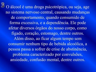 3O álcool é uma droga psicotrópica, ou seja, age no sistema nervoso central, causando mudanças de comportamento, quando consumido de forma excessiva, e a dependência. Ele pode afetar diversos órgãos do nosso corpo, como fígado, coração, estomago, dentre outros.Além disso, ao ficar algum tempo sem consumir nenhum tipo de bebida alcoólica, a pessoa passa a sofrer de crise de abstinência, problema caracterizado por convulsões, ansiedade, confusão mental, dentre outros.