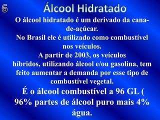 Álcool Hidratado 6O álcool hidratado é um derivado da cana-de-açúcar.No Brasil ele é utilizado como combustível nos veículos.A partir de 2003, os veículos híbridos, utilizando álcool e/ou gasolina, tem feito aumentar a demanda por esse tipo de combustível vegetal. É o álcool combustível a 96 GL ( 96% partes de álcool puro mais 4% água.