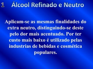 Álcool Refinado e Neutro1Aplicam-se as mesmas finalidades do extra neutro, distinguindo-se deste pelo dor mais acentuado. Por ter custo mais baixo é utilizado pelas industrias de bebidas e cosmética populares.