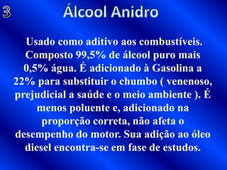 Álcool Anidro3 Usado como aditivo aos combustíveis. Composto 99,5% de álcool puro mais 0,5% água. É adicionado à Gasolina a 22% para substituir o chumbo ( venenoso, prejudicial a saúde e o meio ambiente ). É menos poluente e, adicionado na proporção correta, não afeta o desempenho do motor. Sua adição ao óleo diesel encontra-se em fase de estudos.
