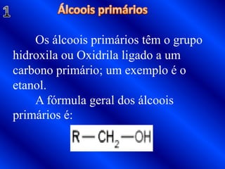 1Álcoois primáriosOs álcoois primários têm o grupo hidroxila ou Oxidrila ligado a um carbono primário; um exemplo é o etanol. 	A fórmula geral dos álcoois primários é:
