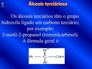 Álcoois terciáriosa Os álcoois terciários têm o grupo hidroxila ligado um carbono terciário; por exemplo: 2-metil-2-propanol (trimetilcarbinol). A fórmula geral é:1