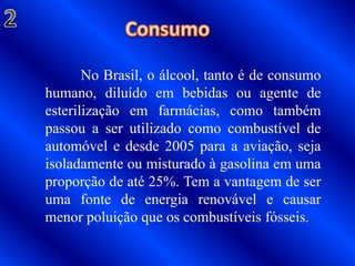 Consumo2	No Brasil, o álcool, tanto é de consumo humano, diluído em bebidas ou agente de esterilização em farmácias, como também passou a ser utilizado como combustível de automóvel e desde 2005 para a aviação, seja isoladamente ou misturado à gasolina em uma proporção de até 25%. Tem a vantagem de ser uma fonte de energia renovável e causar menor poluição que os combustíveis fósseis.