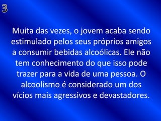 3Muita das vezes, o jovem acaba sendo estimulado pelos seus próprios amigos a consumir bebidas alcoólicas. Ele não tem conhecimento do que isso pode trazer para a vida de uma pessoa. O alcoolismo é considerado um dos vícios mais agressivos e devastadores.