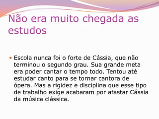 Fita  e Cd’sFoi a partir de 1989 que Cássia começou seu trajeto pelo mundo do disco. Em São Paulo, ela gravou uma fita demo, apoiada pelo tio, que foi seu primeiro empresário. Ele que levou a fita para uma audição na gravadora Polygram. Nesta fita estava gravada a música que viria a ser o primeiro sucesso na voz de Cássia, a música "Por Enquanto", de Renato Russo. Veio então o contrato com a gravadora e o primeiro disco, lançado em 1990. Depois disso, Cássia não parou mais. Foram seis discos gravados. vários sucessos e uma personalidade inconfundível, que mistura sua timidez latente à rebeldia quase adolescente. Cássia não gosta de pensar em metas para o futuro. Não planeja novos trabalhos nem se preocupa com conceitos. Queria estar no palco o tempo todo e produzir muitas canções. Aos 36 anos, ela ainda era a mesma garota que tocava Beatles aos 14.Durante sua GravidezCássia Eller nunca escondeu que era usuária de drogas. Sua preferida era a cocaína, que consumiu durante mais de dez anos. Numa de suas últimas entrevistas, concedida à revista IstoÉ Gente menos de duas semanas antes de sua morte, a cantora abordou o assunto. "Eu cheirava muita cocaína. Parei total, graças a Deus. Fiquei um tempo sem beber também, e isso me fez bem. Não foi nem exatamente por causa do Chicão que parei, meu corpo não estava mais agüentando. Durante a gravidez parei porque, milagrosamente, enjoei de cigarro, café, maconha, de tudo. Relacionamento Era homossexual assumida e morava com a parceira “Maria Eugênia Vieira Martins”, com a qual criava o filho Francisco (chamado carinhosamente de Chicão), que ela teve com o baixista Tavinho Fialho, falecido em um acidente automobilístico pouco antes do seu nascimento. Maria ficou responsável pela criação do filho de Cássia após sua morte."Eu não achava que precisava cheirar para cantar, mas ia de onda, tinha bastante e sempre mandava uma. Era o frisson da galera, todo mundo ia.""Fumei meu primeiro baseado aos 20 anos, cocaína foi com 25. Resisti por muito tempo, mas quando comecei a cantar foi uma perdição total. Cantava em dois bares, ganhava umas drogas de presente." 