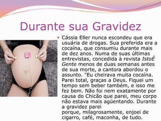 "Eu embalava dois, três dias sem parar. Aí deu um clique, fiquei pirada com a história. Meu problema hoje é que bebo, entorno uma cana. Eu gosto de birita."Seu SofrimentoCássia Eller, de 39 anos, a melhor cantora pop do Brasil, morreu em sofrimento. Em suas últimas horas de vida, sentiu dores, desespero e medo e teve intensas crises de choro. No sábado 29 de dezembro, quando chegou à clínica Santa Maria, na Zona Sul do Rio de Janeiro, vinha de uma noite difícil. Vestia calça jeans e uma camiseta vermelha e estava em péssimas condições físicas. Abatida, apresentava voz pastosa e uma indisfarçável confusão mental. Tinha os olhos vermelhos e inchados e chorava muito. No caminho para a clínica, queixara-se de fortes dores na barriga e no peito e chegou a vomitarO Sofrimento de Cássia estava Apenas Começando Ela tinha passado o Natal em Brasília com a família e já dava sinais de que não estava bem. No dia 26, "teve um ataque de nervos e quebrou uma porta de vidro". Por isso voltou ao Rio para ensaiar o show que daria na noite de réveillon com o hematoma na testa e os arranhões nas coxas que tinha ao dar entrada na clínica. 