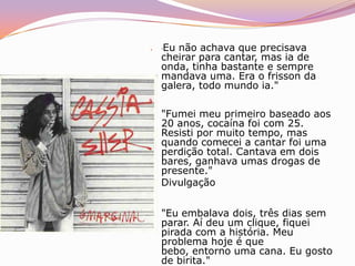 Entre os que acompanhavam de perto sua luta para se livrar da dependência de drogas, havia a preocupação com uma recaída. O temor aumentou durante um ensaio com sua banda na tarde de sexta-feira, num estúdio na Tijuca, na Zona Norte. Mal-humorada, Cássia estava indócil, agitada. A certa altura, abriu uma garrafa de cerveja. Criou-se um mal-estar. As seis horas de ensaio foram um suplício para os músicos, que também sentiam a carga dos 95 shows que fizeram entre maio e dezembro em todo o país. O ensaio não rendeu, o cansaço pesou", conta o baterista João Viana, integrante da banda de Cássia há três anos. Apesar do clima ruim, a cantora ficou até o final e foi para casa acompanhada da percussionista Elaine Moreira, a LanLan. A essa altura, já era evidente que havia algo errado. Mas, segundo a versão de LanLan, Cássia preferiu passar a noite sozinha, depois de quebrar os telefones fixos.Esta Tudo Chegando ao Fim, de Todo Sofrimento.