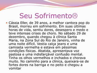 De manhã, começou a última e mais terrível parte do drama de Cássia Eller. Logo cedo, ela ligou do celular para LanLan pedindo ajuda. A percussionista chegou de carro ao apartamento da cantora, acompanhada pela amiga e companheira de banda Thamyma Brasil. As duas decidiram levar Cássia para dar uma volta de carro, ainda segundo a versão de LanLan. No meio do caminho, a cantora começou a se desesperar, com fortes dores e vômitos, e foi levada para a clínica Santa Maria, um hospital pequeno e modesto, distante cerca de 2 quilômetros de sua casa. Chegou por volta do meio-dia e topou com a sala de espera cheia. Assustada, recusou-se a entrar e voltou correndo para o carro. A vizinhança acompanhava das janelas seu choro convulsivo. O médico Marcelo Heringer, 31 anos, um dos sócios da clínica, tirou o jaleco e foi tentar convencê-la a voltar. Sentaram-se na calçada. Cássia, enfim, aceitou entrar no hospital. A MorteÀs 13h30, quando ainda estava em observação, Cássia teve a primeira parada cardíaca e iniciou uma luta pela vida que só terminaria às 19h05. O atendimento que recebeu seguiu o padrão utilizado nos casos de intoxicação por drogas em doses acima do suportável pelo organismo, a chamada overdose. Os médicos ministraram atropina, lidocaína e bicarbonato de sódio. Pela ordem, esses medicamentos servem para recuperar os batimentos cardíacos, normalizar o ritmo do coração e manter em níveis adequados algumas substâncias que regulam o pH do sangue. Por volta das 16h30, quando estava sendo preparada para se submeter a um ecocardiograma, a cantora teve a segunda parada cardíaca. O que se seguiu foi um horror. Toda a equipe médica, a essa altura formada por dez pessoas, espremeu-se em um dos boxes do CTI da clínica, num espaço de não mais de 10 metros quadrados. Por 25 minutos, os profissionais revezaram-se no esforço de fazer o coração da cantora voltar a funcionar. Fizeram massagens cardíacas, deram choques e ministraram novos medicamentos. Foi um período longo demais para uma pessoa da idade de Cássia. Com quase meia hora de parada cardíaca, o coração entra em sofrimento e praticamente não há esperança de reversão do quadro. Tecnicamente, não se podia fazer mais nada. Cássia, porém, mais uma vez resistiu. Naquele momento, os médicos já haviam constatado uma obstrução arterial no braço esquerdo da cantora. Das três artérias, apenas uma funcionava – mesmo assim, de maneira sofrível. Se ela sobrevivesse, provavelmente teria seqüelas naquele braço. A situação era tão delicada que um angiologista (especialista em sistema vascular) foi chamado, mas não houve tempo. Às 7 da noite a cantora sofreu a terceira e última parada cardíaca. (1962-2001)