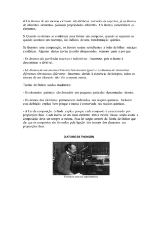 4. Os átomos de um mesmo elemento são idênticos em todos os aspectos, já os átomos
de diferentes elementos possuem propriedades diferentes. Os átomos caracterizam os
elementos.
5. Quando os átomos se combinam para formar um composto, quando se separam ou
quando acontece um rearranjo, são indícios de uma transformação química.
Se fizermos uma comparação, os átomos seriam semelhantes a bolas de bilhar: maciças
e esféricas. Algumas destas teorias já estão ultrapassadas, vejamos quais e por que:
- Os átomos são partículas maciças e indivisíveis - Incorreto, pois o átomo é
descontínuo e divisível.
- Os átomos de um mesmo elemento têm massas iguais e os átomos de elementos
diferentes têm massas diferentes - Incorreto, devido à existência de isótopos, todos os
átomos de um elemento não têm a mesma massa.
Teorias de Dalton usadas atualmente:
- Os elementos químicos são formados por pequenas partículas denominadas átomos.
- Os átomos dos elementos permanecem inalterados nas reações químicas. Inclusive
essa definição explica bem porque a massa é conservada nas reações químicas.
- A Lei da composição definida explica porque cada composto é caracterizado por
proporções fixas. Cada átomo de um dado elemento tem a mesma massa, sendo assim, a
composição deve ser sempre a mesma. Essa lei surgiu através da Teoria de Dalton que
diz que os compostos são formados pela ligação dos átomos dos elementos em
proporções fixas.
O ATOMO DE THONSON
Thomson emseus experimentos.
 