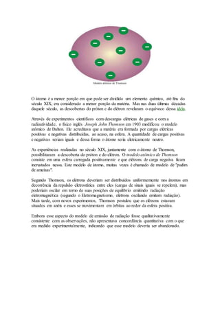 Modelo atômico de Thomson
O átomo é a menor porção em que pode ser dividido um elemento químico, até fins do
século XIX, era considerado a menor porção da matéria. Mas nas duas últimas décadas
daquele século, as descobertas do próton e do elétron revelaram o equívoco dessa idéia.
Através de experimentos científicos com descargas elétricas de gases e com a
radioatividade, o físico inglês Joseph John Thomson em 1903 modificou o modelo
atômico de Dalton. Ele acreditava que a matéria era formada por cargas elétricas
positivas e negativas distribuídas, ao acaso, na esfera. A quantidade de cargas positivas
e negativas seriam iguais e dessa forma o átomo seria eletricamente neutro.
As experiências realizadas no século XIX, juntamente com o átomo de Thomson,
possibilitaram a descoberta do próton e do elétron. O modelo atômico de Thomson
consiste em uma esfera carregada positivamente e que elétrons de carga negativa ficam
incrustados nessa. Este modelo de átomo, muitas vezes é chamado de modelo de "pudim
de ameixas".
Segundo Thomson, os elétrons deveriam ser distribuídos uniformemente nos átomos em
decorrência da repulsão eletrostática entre eles (cargas de sinais iguais se repelem), mas
poderiam oscilar em torno de suas posições de equilíbrio emitindo radiação
eletromagnética (segundo o Eletromagnetismo, elétrons oscilando emitem radiação).
Mais tarde, com novos experimentos, Thomson postulou que os elétrons estavam
situados em anéis e esses se movimentam em órbitas ao redor da esfera positiva.
Embora esse aspecto do modelo de emissão de radiação fosse qualitativamente
consistente com as observações, não apresentava concordância quantitativa com o que
era medido experimentalmente, indicando que esse modelo deveria ser abandonado.
 