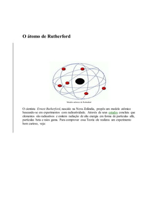 O átomo de Rutherford
Modelo atômico de Rutherford
O cientista Ernest Rutherford, nascido na Nova Zelândia, propôs um modelo atômico
baseando-se em experimentos com radioatividade. Através de seus estudos concluiu que
elementos são radioativos e emitem radiação de alta energia em forma de partículas alfa,
partículas beta e raios gama. Para comprovar essa Teoria ele realizou um experimento
bem curioso, veja:
 