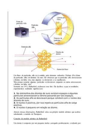 Um fluxo de partículas alfa (α) é emitido pelo elemento radioativo Polônio (Po) (fonte
de partículas alfa) em lâminas de ouro. Ele observou que as partículas alfa atravessavam
a lâmina em linha reta, mas algumas se desviavam e se espalhavam.
Mas porque somente algumas partículas se desviavam enquanto as outras atravessavam
a lâmina em linha reta?
Somente em 1911, Rutherford esclareceu esse fato. Ele decifrou o que os resultados
experimentais realmente significavam:
1. Na eletrosfera dos átomos de ouro existem espaços e algumas
partículas atravessavam a lâmina passando por tais espaços.
2. As partículas alfa se desviavam porque colidiam com o núcleo dos
átomos de ouro.
3. O núcleo é positivo, por isso repele as partículas alfa de carga
positiva.
4. O núcleo é pequeno em relação ao átomo.
Através dessas observações, Rutherford criou seu próprio modelo atômico que acabou
substituindo o modelo de Thompson.
Conceito do modelo atômico de Rutherford:
Um átomo é composto por um pequeno núcleo carregado positivamente e rodeado por
 