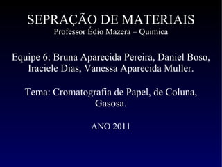 SEPRAÇÃO DE MATERIAIS Professor Édio Mazera – Quimica Equipe 6: Bruna Aparecida Pereira, Daniel Boso, Iraciele Dias, Vanessa Aparecida Muller. Tema: Cromatografia de Papel, de Coluna, Gasosa. ANO 2011   