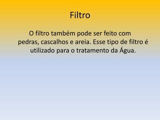 FiltroO filtro também pode ser feito com pedras, cascalhos e areia. Esse tipo de filtro é utilizado para o tratamento da Água.