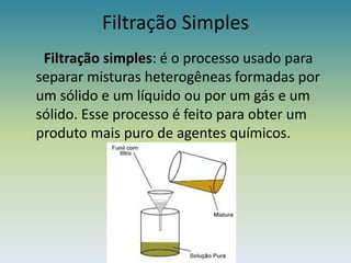 Filtração SimplesFiltração simples: é o processo usado para separar misturas heterogêneas formadas por um sólido e um líquido ou por um gás e um sólido. Esse processo é feito para obter um produto mais puro de agentes químicos.