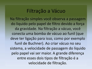 Filtração a Vácuo     Na filtração simples você observa a passagem do liquido pelo papel de filtro devido a força da gravidade. Na filtração a vácuo, você conecta uma bomba de vácuo ao funil (que deve ter ligação para isso, como por exemplo funil de Buchner). Ao criar vácuo no seu sistema, a velocidade de passagem do liquido pelo papel vai ser maior. A grande diferença entre esses dois tipos de filtração é a velocidade de filtração. 