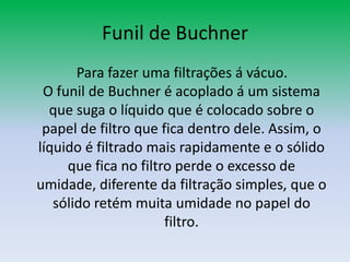 Funil de Buchner    Para fazer uma filtrações á vácuo.O funil de Buchner é acoplado á um sistema que suga o líquido que é colocado sobre o papel de filtro que fica dentro dele. Assim, o líquido é filtrado mais rapidamente e o sólido que fica no filtro perde o excesso de umidade, diferente da filtração simples, que o sólido retém muita umidade no papel do filtro.