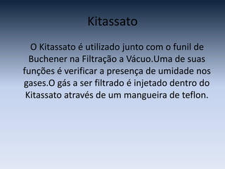 Kitassato    O Kitassato é utilizado junto com o funil de Buchener na Filtração a Vácuo.Uma de suas funções é verificar a presença de umidade nos gases.O gás a ser filtrado é injetado dentro do Kitassato através de um mangueira de teflon.