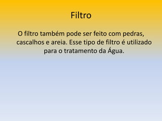 FiltroO filtro também pode ser feito com pedras, cascalhos e areia. Esse tipo de filtro é utilizado para o tratamento da Água.