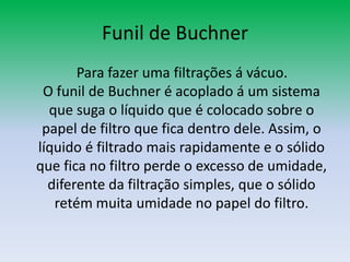 Funil de Buchner    Para fazer uma filtrações á vácuo.O funil de Buchner é acoplado á um sistema que suga o líquido que é colocado sobre o papel de filtro que fica dentro dele. Assim, o líquido é filtrado mais rapidamente e o sólido que fica no filtro perde o excesso de umidade, diferente da filtração simples, que o sólido retém muita umidade no papel do filtro.