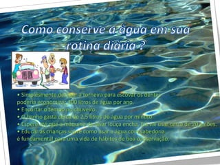 • Simplesmente desligar a torneira para escovar os dentes
poderia economizar 300 litros de água por ano.
• Encurtar o tempo no chuveiro.
• O banho gasta cerca de 2,5 litros de água por minuto.
• Espere até que a máquina de lavar louça encha. Ela vai usar cerca de 20 galões.
• Educar as crianças sobre como usar a água com sabedoria
é fundamental para uma vida de hábitos de boa conservação.
 
