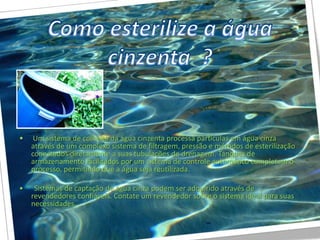 •   Um sistema de colheita da água cinzenta processa partículas em água cinza
    através de um complexo sistema de filtragem, pressão e métodos de esterilização
    conectados diretamente a suas tubulações de drenagem. Tanques de
    armazenamento facilitados por um sistema de controle automático completam o
    processo, permitindo que a água seja reutilizada.

•    Sistemas de captação de água cinza podem ser adquirido através de
    revendedores confiáveis. Contate um revendedor sobre o sistema ideal para suas
    necessidades.
 